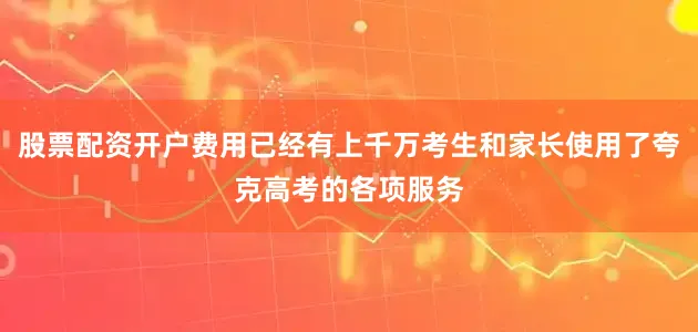 股票配资开户费用已经有上千万考生和家长使用了夸克高考的各项服务