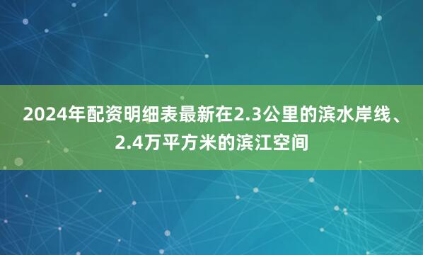 2024年配资明细表最新在2.3公里的滨水岸线、2.4万平方米的滨江空间
