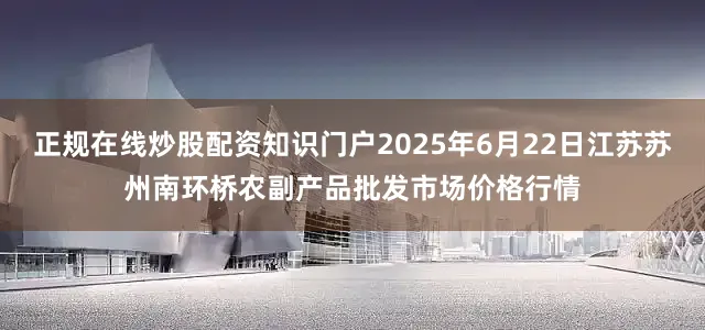 正规在线炒股配资知识门户2025年6月22日江苏苏州南环桥农副产品批发市场价格行情