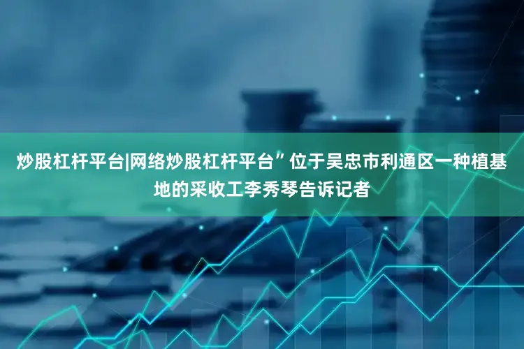 炒股杠杆平台|网络炒股杠杆平台”位于吴忠市利通区一种植基地的采收工李秀琴告诉记者