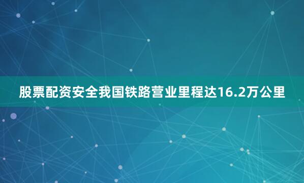 股票配资安全我国铁路营业里程达16.2万公里