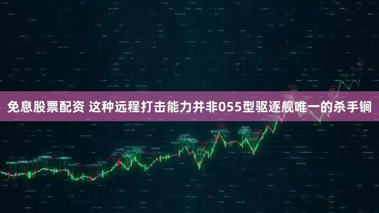 免息股票配资 这种远程打击能力并非055型驱逐舰唯一的杀手锏
