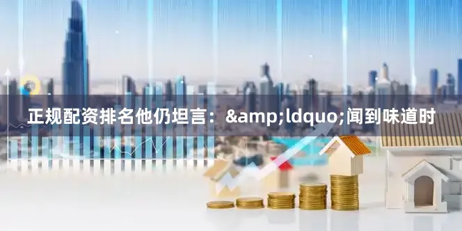 正规配资排名他仍坦言：&ldquo;闻到味道时