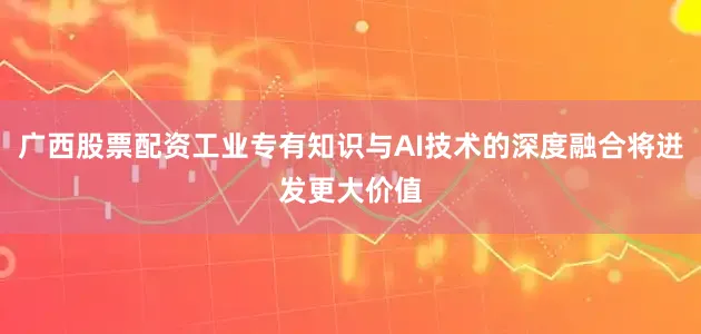 广西股票配资工业专有知识与AI技术的深度融合将迸发更大价值