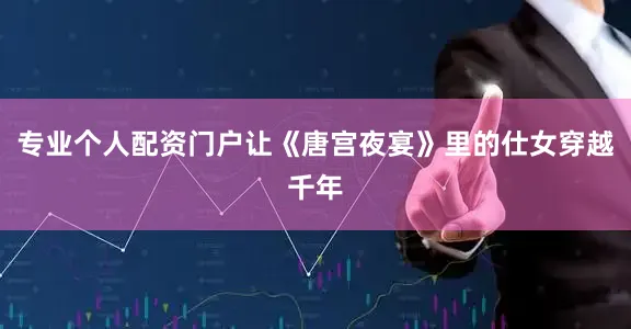 专业个人配资门户让《唐宫夜宴》里的仕女穿越千年
