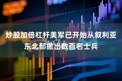 炒股加倍杠杆美军已开始从叙利亚东北部撤出数百名士兵