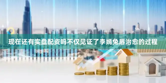 现在还有实盘配资吗不仅见证了李嫣兔唇治愈的过程