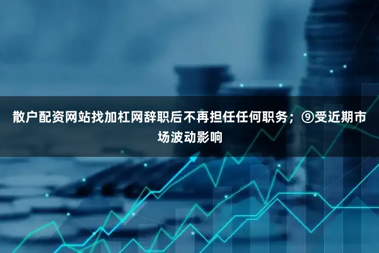 散户配资网站找加杠网辞职后不再担任任何职务；⑨受近期市场波动影响