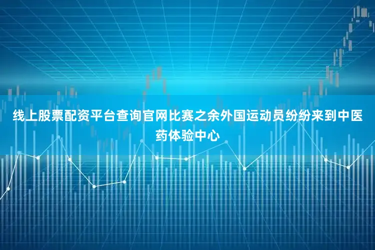 线上股票配资平台查询官网比赛之余外国运动员纷纷来到中医药体验中心