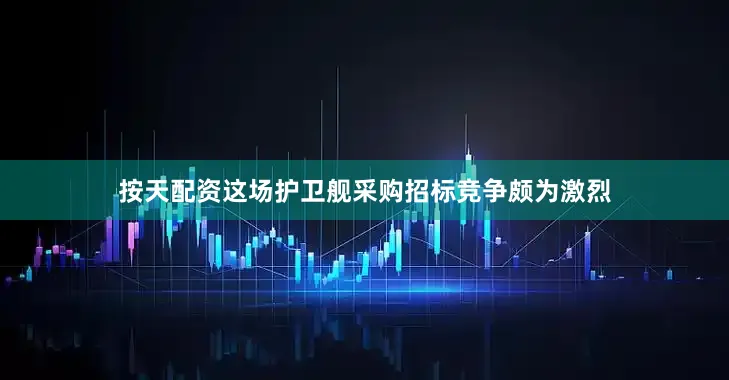 按天配资这场护卫舰采购招标竞争颇为激烈