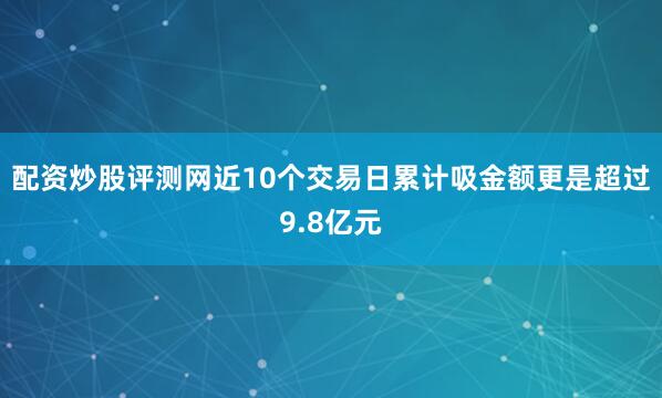 配资炒股评测网近10个交易日累计吸金额更是超过9.8亿元