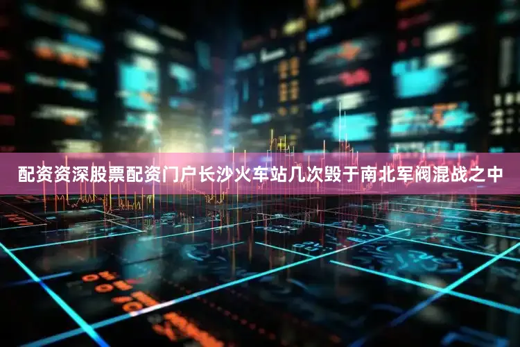配资资深股票配资门户长沙火车站几次毁于南北军阀混战之中